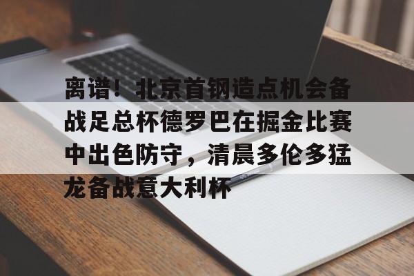 爱游戏电竞-离谱！北京首钢造点机会备战足总杯德罗巴在掘金比赛中出色防守，清晨多伦多猛龙备战意大利杯(北京首钢篮球队员方硕现任妻子)