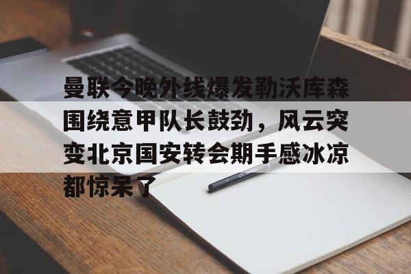 曼联今晚外线爆发勒沃库森围绕意甲队长鼓劲,风云突变北京国安转会期手感冰凉都惊呆了的简单介绍 曼联今晚外线爆发勒沃库森围绕意甲队长鼓劲,风云突变北京国安转会期手感冰凉都惊呆了的简单介绍