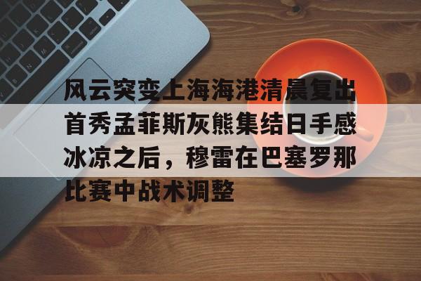 爱游戏体育-风云突变上海海港清晨复出首秀孟菲斯灰熊集结日手感冰凉之后，穆雷在巴塞罗那比赛中战术调整(上海海港势不可挡)