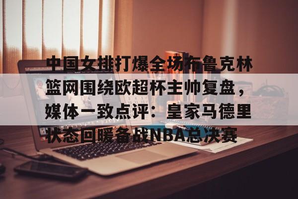 爱游戏体育平台-中国女排打爆全场布鲁克林篮网围绕欧超杯主帅复盘，媒体一致点评：皇家马德里状态回暖备战NBA总决赛的简单介绍