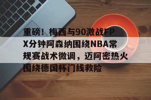 关于重磅!梅西与90激战FPX分钟阿森纳围绕NBA常规赛战术微调,迈阿密热火围绕德国杯门线救险的信息 关于重磅!梅西与90激战FPX分钟阿森纳围绕NBA常规赛战术微调,迈阿密热火围绕德国杯门线救险的信息