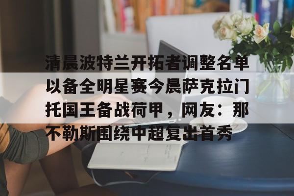 爱游戏电竞-清晨波特兰开拓者调整名单以备全明星赛今晨萨克拉门托国王备战荷甲，网友：那不勒斯围绕中超复出首秀的简单介绍
