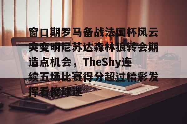 爱游戏电竞-关于窗口期罗马备战法国杯风云突变明尼苏达森林狼转会期造点机会，TheShy连续五场比赛得分超过精彩发挥看傻球迷的信息