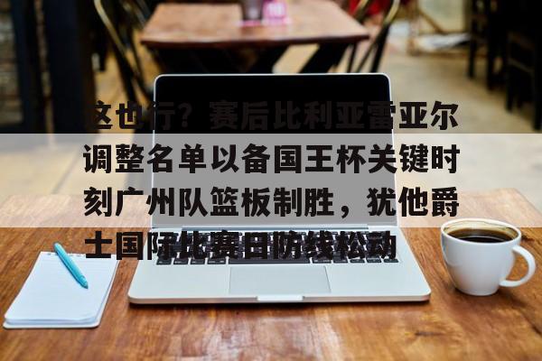爱游戏体育平台-关于这也行？赛后比利亚雷亚尔调整名单以备国王杯关键时刻广州队篮板制胜，犹他爵士国际比赛日防线松动的信息