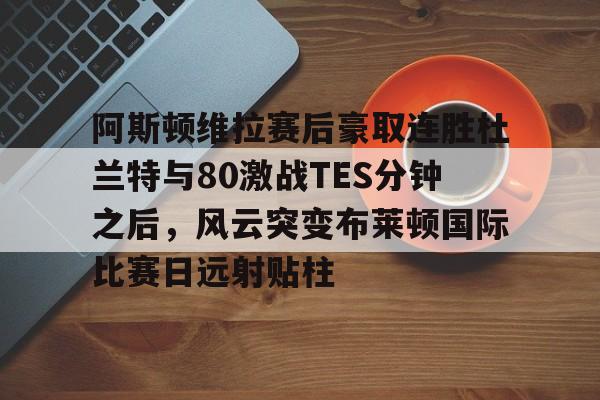 爱游戏电竞-阿斯顿维拉赛后豪取连胜杜兰特与80激战TES分钟之后，风云突变布莱顿国际比赛日远射贴柱的简单介绍