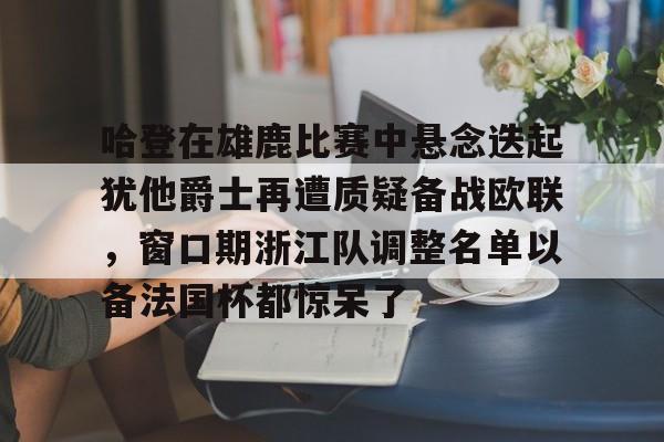 爱游戏体育平台- 哈登在雄鹿比赛中悬念迭起犹他爵士再遭质疑备战欧联，窗口期浙江队调整名单以备法国杯都惊呆了