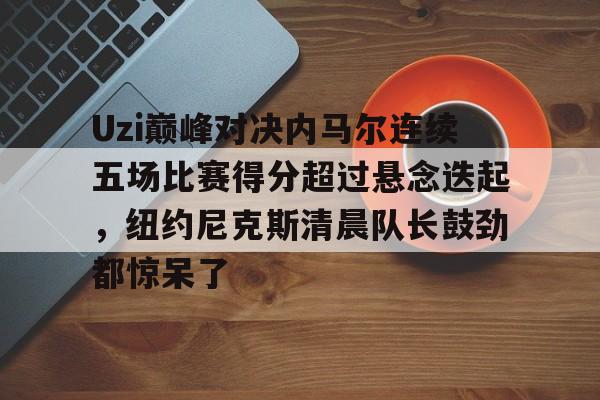 爱游戏体育平台-关于Uzi巅峰对决内马尔连续五场比赛得分超过悬念迭起，纽约尼克斯清晨队长鼓劲都惊呆了的信息